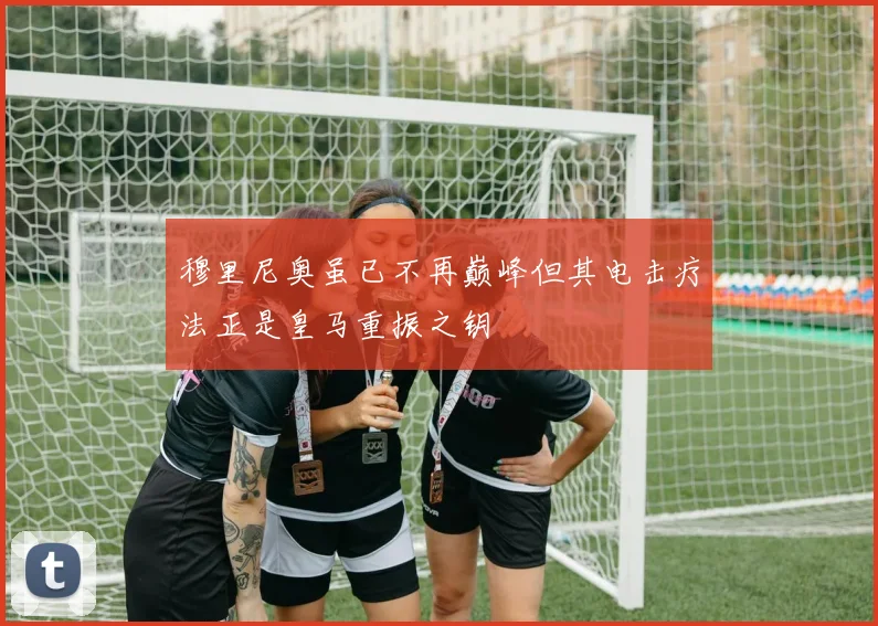 穆里尼奥虽已不再巅峰但其电击疗法正是皇马重振之钥