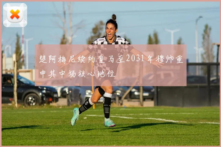 楚阿梅尼续约皇马至2031年穆帅重申其中场核心地位