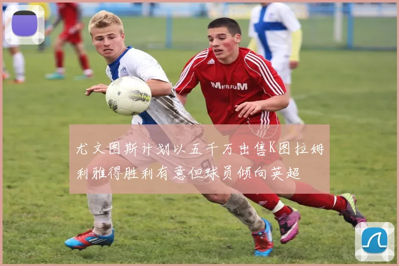 尤文图斯计划以五千万出售K图拉姆利雅得胜利有意但球员倾向英超