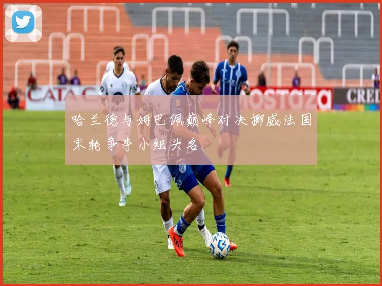 哈兰德与姆巴佩巅峰对决挪威法国末轮争夺小组头名