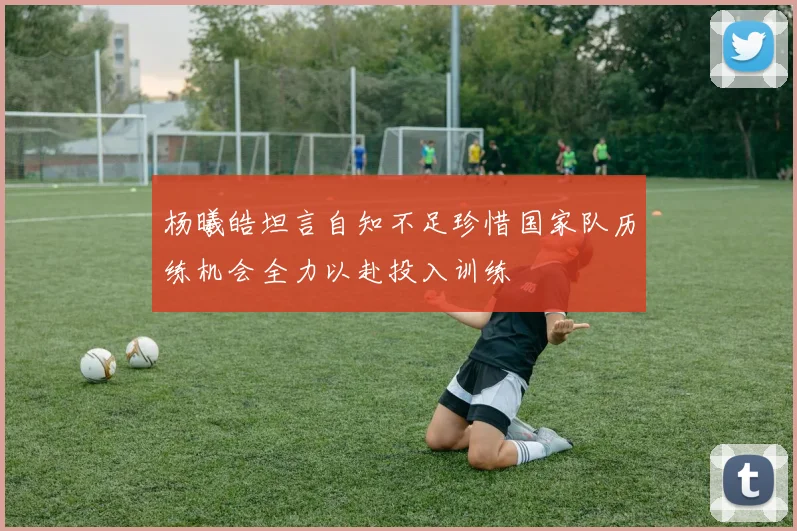 杨曦皓坦言自知不足珍惜国家队历练机会全力以赴投入训练