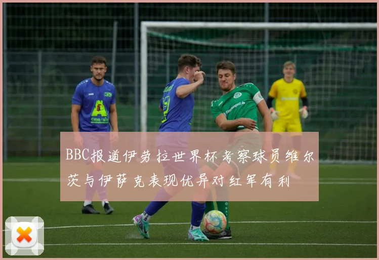 BBC报道伊劳拉世界杯考察球员维尔茨与伊萨克表现优异对红军有利