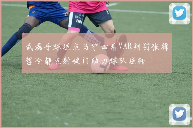 武磊手球送点马宁回看VAR判罚张稀哲冷静点射破门助力球队逆转