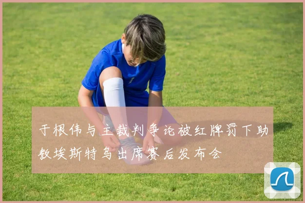 于根伟与主裁判争论被红牌罚下助教埃斯特乌出席赛后发布会