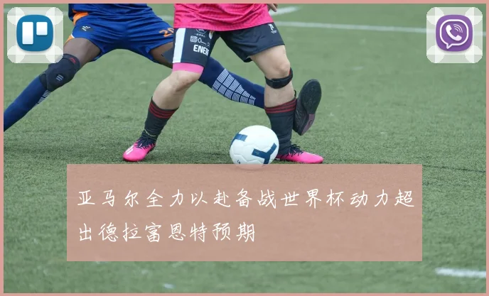 亚马尔全力以赴备战世界杯动力超出德拉富恩特预期