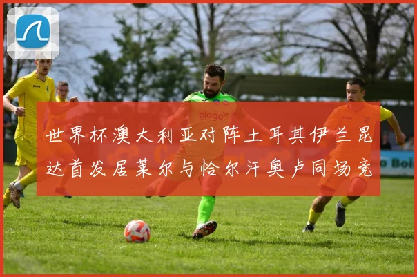 世界杯澳大利亚对阵土耳其伊兰昆达首发居莱尔与恰尔汗奥卢同场竞技