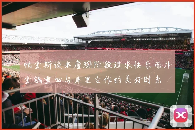 帕金斯谈老詹现阶段追求快乐而非金钱重回与库里合作的美好时光
