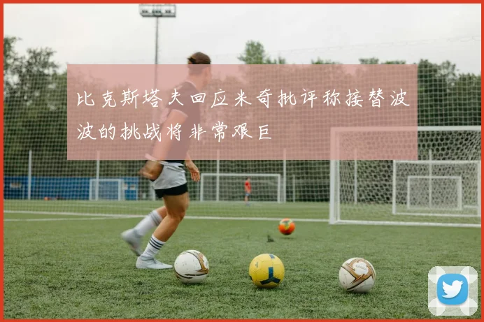 比克斯塔夫回应米奇批评称接替波波的挑战将非常艰巨