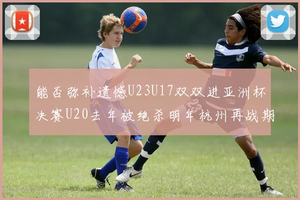能否弥补遗憾U23U17双双进亚洲杯决赛U20去年被绝杀明年杭州再战期待辉煌