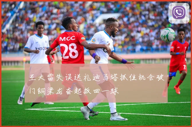 王大雷失误送礼迪马塔抓住机会破门铜梁龙奋起扳回一球