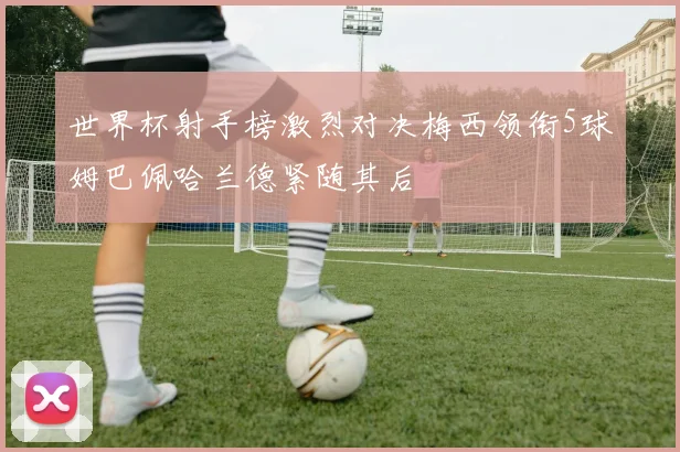 世界杯射手榜激烈对决梅西领衔5球姆巴佩哈兰德紧随其后