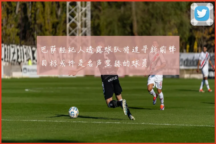巴萨经纪人透露球队将追寻新前锋目标或许是名声显赫的球员