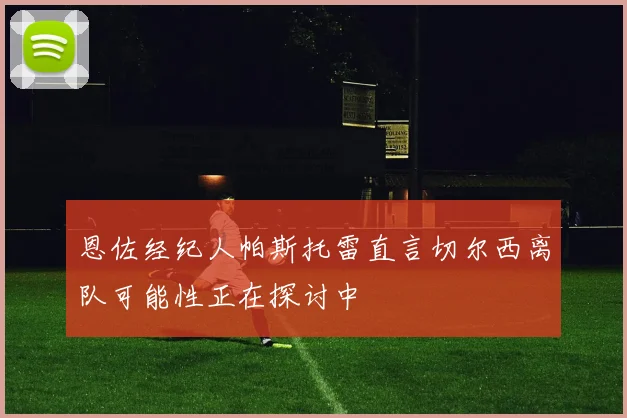 恩佐经纪人帕斯托雷直言切尔西离队可能性正在探讨中