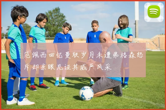 范佩西回忆曼联岁月未遭弗格森怒斥却亲眼见证其威严风采