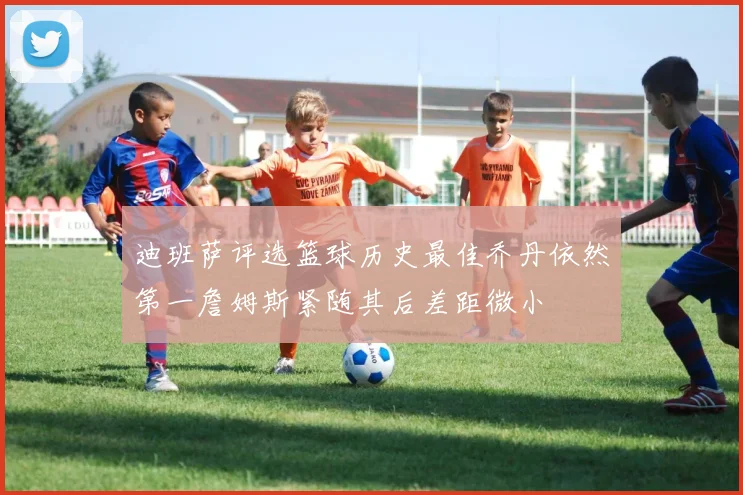 迪班萨评选篮球历史最佳乔丹依然第一詹姆斯紧随其后差距微小