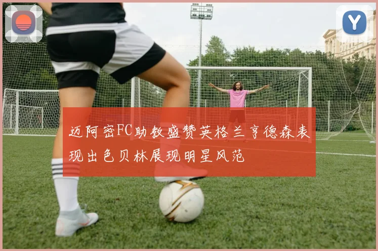 迈阿密FC助教盛赞英格兰亨德森表现出色贝林展现明星风范