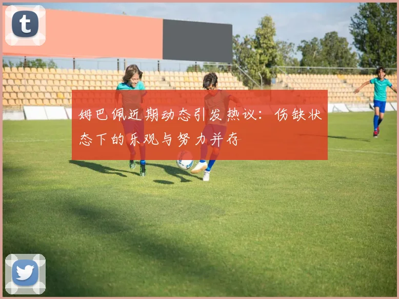 姆巴佩近期动态引发热议：伤缺状态下的乐观与努力并存
