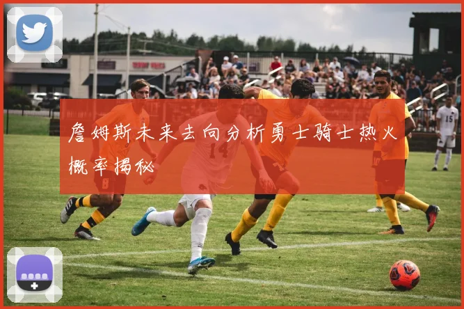 詹姆斯未来去向分析勇士骑士热火概率揭秘