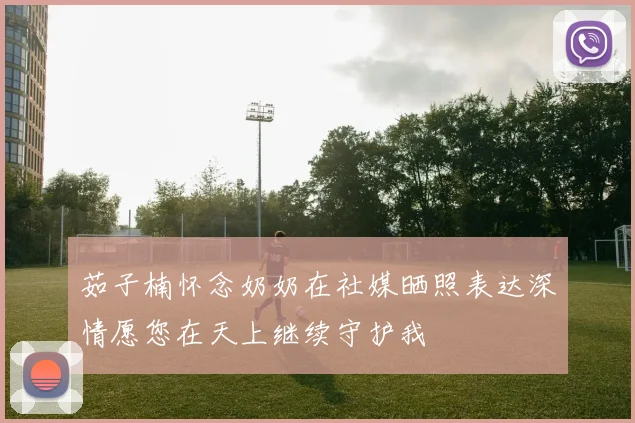 茹子楠怀念奶奶在社媒晒照表达深情愿您在天上继续守护我
