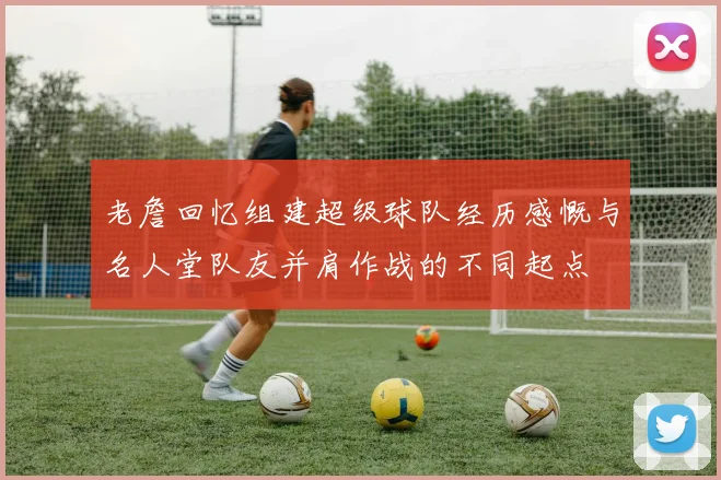 老詹回忆组建超级球队经历感慨与名人堂队友并肩作战的不同起点