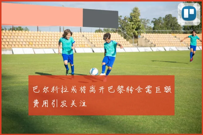 巴尔科拉或将离开巴黎转会需巨额费用引发关注